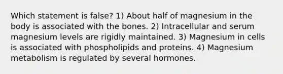 Which statement is false? 1) About half of magnesium in the body is associated with the bones. 2) Intracellular and serum magnesium levels are rigidly maintained. 3) Magnesium in cells is associated with phospholipids and proteins. 4) Magnesium metabolism is regulated by several hormones.