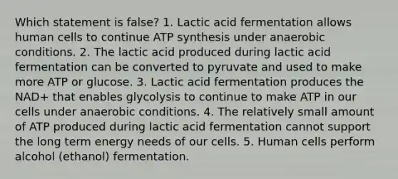 Which statement is false? 1. Lactic acid fermentation allows human cells to continue <a href='https://www.questionai.com/knowledge/kx3XpCJrFz-atp-synthesis' class='anchor-knowledge'>atp synthesis</a> under anaerobic conditions. 2. The lactic acid produced during lactic acid fermentation can be converted to pyruvate and used to make more ATP or glucose. 3. Lactic acid fermentation produces the NAD+ that enables glycolysis to continue to make ATP in our cells under anaerobic conditions. 4. The relatively small amount of ATP produced during lactic acid fermentation cannot support the long term energy needs of our cells. 5. Human cells perform alcohol (ethanol) fermentation.