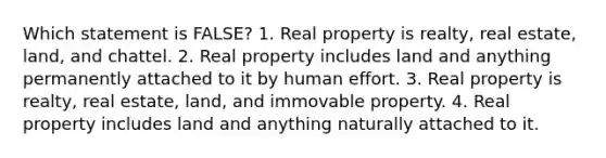 Which statement is FALSE? 1. Real property is realty, real estate, land, and chattel. 2. Real property includes land and anything permanently attached to it by human effort. 3. Real property is realty, real estate, land, and immovable property. 4. Real property includes land and anything naturally attached to it.