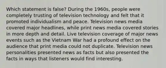 Which statement is false? During the 1960s, people were completely trusting of television technology and felt that it promoted individualism and peace. Television news media covered major headlines, while print news media covered stories in more depth and detail. Live television coverage of major news events such as the Vietnam War had a profound effect on the audience that print media could not duplicate. Television news personalities presented news as facts but also presented the facts in ways that listeners would find interesting.