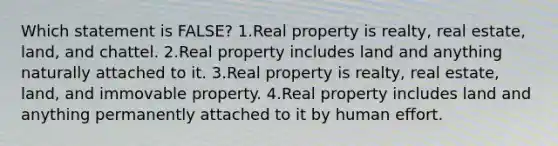 Which statement is FALSE? 1.Real property is realty, real estate, land, and chattel. 2.Real property includes land and anything naturally attached to it. 3.Real property is realty, real estate, land, and immovable property. 4.Real property includes land and anything permanently attached to it by human effort.