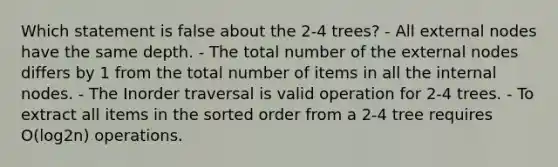 Which statement is false about the 2-4 trees? - All external nodes have the same depth. - The total number of the external nodes differs by 1 from the total number of items in all the internal nodes. - The Inorder traversal is valid operation for 2-4 trees. - To extract all items in the sorted order from a 2-4 tree requires O(log2n) operations.