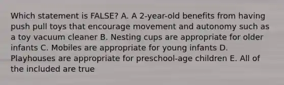 Which statement is FALSE? A. A 2-year-old benefits from having push pull toys that encourage movement and autonomy such as a toy vacuum cleaner B. Nesting cups are appropriate for older infants C. Mobiles are appropriate for young infants D. Playhouses are appropriate for preschool-age children E. All of the included are true