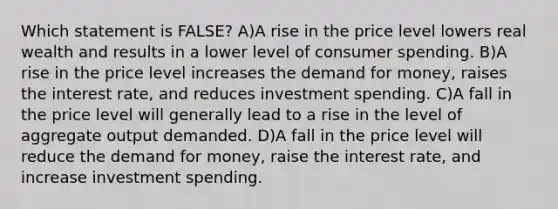 Which statement is FALSE? A)A rise in the price level lowers real wealth and results in a lower level of consumer spending. B)A rise in the price level increases the demand for money, raises the interest rate, and reduces investment spending. C)A fall in the price level will generally lead to a rise in the level of aggregate output demanded. D)A fall in the price level will reduce the demand for money, raise the interest rate, and increase investment spending.