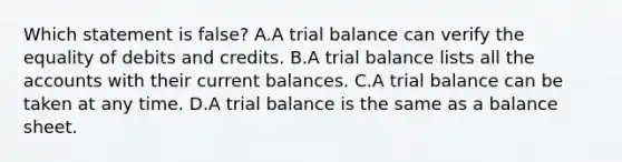 Which statement is​ false? A.A trial balance can verify the equality of debits and credits. B.A trial balance lists all the accounts with their current balances. C.A trial balance can be taken at any time. D.A trial balance is the same as a balance sheet.