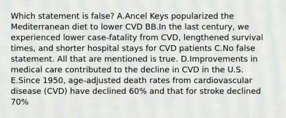 Which statement is false? A.Ancel Keys popularized the Mediterranean diet to lower CVD BB.In the last century, we experienced lower case-fatality from CVD, lengthened survival times, and shorter hospital stays for CVD patients C.No false statement. All that are mentioned is true. D.Improvements in medical care contributed to the decline in CVD in the U.S. E.Since 1950, age-adjusted death rates from cardiovascular disease (CVD) have declined 60% and that for stroke declined 70%