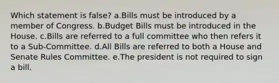 Which statement is false? a.Bills must be introduced by a member of Congress. b.Budget Bills must be introduced in the House. c.Bills are referred to a full committee who then refers it to a Sub-Committee. d.All Bills are referred to both a House and Senate Rules Committee. e.The president is not required to sign a bill.