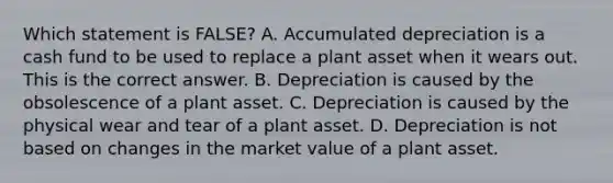 Which statement is​ FALSE? A. Accumulated depreciation is a cash fund to be used to replace a plant asset when it wears out. This is the correct answer. B. Depreciation is caused by the obsolescence of a plant asset. C. Depreciation is caused by the physical wear and tear of a plant asset. D. Depreciation is not based on changes in the market value of a plant asset.