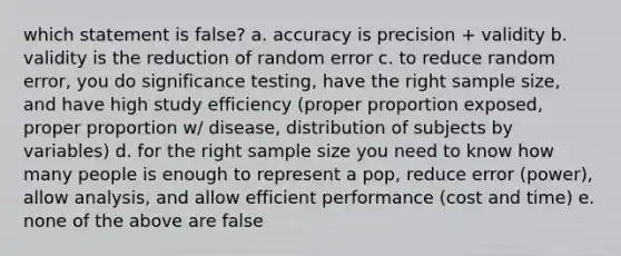 which statement is false? a. accuracy is precision + validity b. validity is the reduction of random error c. to reduce random error, you do significance testing, have the right sample size, and have high study efficiency (proper proportion exposed, proper proportion w/ disease, distribution of subjects by variables) d. for the right sample size you need to know how many people is enough to represent a pop, reduce error (power), allow analysis, and allow efficient performance (cost and time) e. none of the above are false