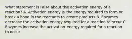 What statement is False about the activation energy of a reaction? A. Activation energy is the energy required to form or break a bond in the reactants to create products B. Enzymes decrease the activation energy required for a reaction to occur C. Enzymes increase the activation energy required for a reaction to occur