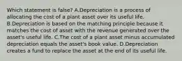 Which statement is false? A.Depreciation is a process of allocating the cost of a plant asset over its useful life. B.Depreciation is based on the matching principle because it matches the cost of asset with the revenue generated over the asset's useful life. C.The cost of a plant asset minus accumulated depreciation equals the asset's book value. D.Depreciation creates a fund to replace the asset at the end of its useful life.