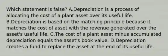 Which statement is false? A.Depreciation is a process of allocating the cost of a plant asset over its useful life. B.Depreciation is based on the matching principle because it matches the cost of asset with the revenue generated over the asset's useful life. C.The cost of a plant asset minus accumulated depreciation equals the asset's book value. D.Depreciation creates a fund to replace the asset at the end of its useful life.