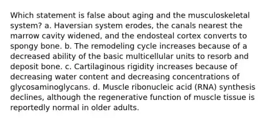 Which statement is false about aging and the musculoskeletal system? a. Haversian system erodes, the canals nearest the marrow cavity widened, and the endosteal cortex converts to spongy bone. b. The remodeling cycle increases because of a decreased ability of the basic multicellular units to resorb and deposit bone. c. Cartilaginous rigidity increases because of decreasing water content and decreasing concentrations of glycosaminoglycans. d. Muscle ribonucleic acid (RNA) synthesis declines, although the regenerative function of muscle tissue is reportedly normal in older adults.