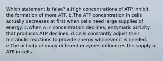 Which statement is false? a.High concentrations of ATP inhibit the formation of more ATP. b.The ATP concentration in cells actually decreases at first when cells need large supplies of energy. c.When ATP concentration declines, enzymatic activity that produces ATP declines. d.Cells constantly adjust their metabolic reactions to provide energy whenever it is needed. e.The activity of many different enzymes influences the supply of ATP in cells.