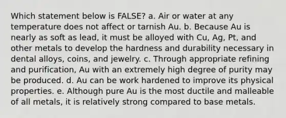 Which statement below is FALSE? a. Air or water at any temperature does not affect or tarnish Au. b. Because Au is nearly as soft as lead, it must be alloyed with Cu, Ag, Pt, and other metals to develop the hardness and durability necessary in dental alloys, coins, and jewelry. c. Through appropriate refining and purification, Au with an extremely high degree of purity may be produced. d. Au can be work hardened to improve its physical properties. e. Although pure Au is the most ductile and malleable of all metals, it is relatively strong compared to base metals.