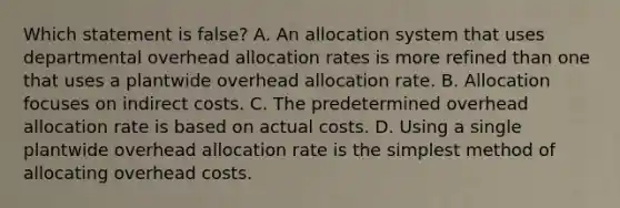 Which statement is ​false? A. An allocation system that uses departmental overhead allocation rates is more refined than one that uses a plantwide overhead allocation rate. B. Allocation focuses on indirect costs. C. The predetermined overhead allocation rate is based on actual costs. D. Using a single plantwide overhead allocation rate is the simplest method of allocating overhead costs.