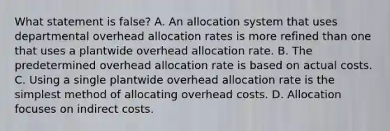 What statement is false? A. An allocation system that uses departmental overhead allocation rates is more refined than one that uses a plantwide overhead allocation rate. B. The predetermined overhead allocation rate is based on actual costs. C. Using a single plantwide overhead allocation rate is the simplest method of allocating overhead costs. D. Allocation focuses on indirect costs.