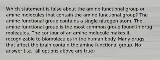 Which statement is false about the amine functional group or amine molecules that contain the amine functional group? The amine functional group contains a single nitrogen atom. The amine functional group is the most common group found in drug molecules. The contour of an amine molecule makes it recognizable to biomolecules in the human body. Many drugs that affect the brain contain the amine functional group. No answer (i.e., all options above are true)