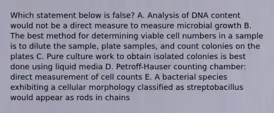 Which statement below is false? A. Analysis of DNA content would not be a direct measure to measure microbial growth B. The best method for determining viable cell numbers in a sample is to dilute the sample, plate samples, and count colonies on the plates C. Pure culture work to obtain isolated colonies is best done using liquid media D. Petroff-Hauser counting chamber: direct measurement of cell counts E. A bacterial species exhibiting a cellular morphology classified as streptobacillus would appear as rods in chains