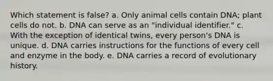 Which statement is false? a. Only animal cells contain DNA; plant cells do not. b. DNA can serve as an "individual identifier." c. With the exception of identical twins, every person's DNA is unique. d. DNA carries instructions for the functions of every cell and enzyme in the body. e. DNA carries a record of evolutionary history.