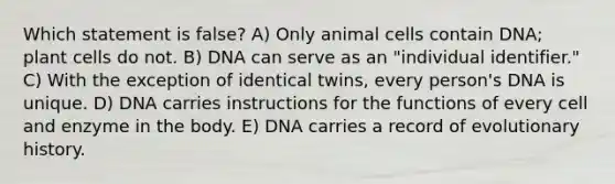 Which statement is false? A) Only animal cells contain DNA; plant cells do not. B) DNA can serve as an "individual identifier." C) With the exception of identical twins, every person's DNA is unique. D) DNA carries instructions for the functions of every cell and enzyme in the body. E) DNA carries a record of evolutionary history.