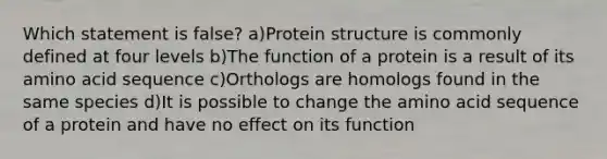 Which statement is false? a)Protein structure is commonly defined at four levels b)The function of a protein is a result of its amino acid sequence c)Orthologs are homologs found in the same species d)It is possible to change the amino acid sequence of a protein and have no effect on its function