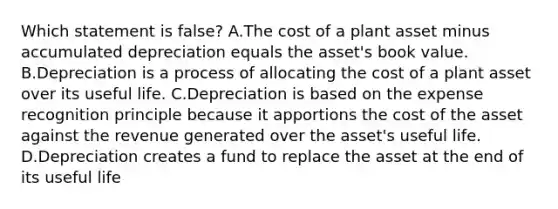 Which statement is​ false? A.The cost of a plant asset minus accumulated depreciation equals the​ asset's book value. B.Depreciation is a process of allocating the cost of a plant asset over its useful life. C.Depreciation is based on the expense recognition principle because it apportions the cost of the asset against the revenue generated over the​ asset's useful life. D.Depreciation creates a fund to replace the asset at the end of its useful life