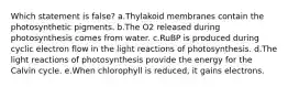 Which statement is false? a.Thylakoid membranes contain the photosynthetic pigments. b.The O2 released during photosynthesis comes from water. c.RuBP is produced during cyclic electron flow in the light reactions of photosynthesis. d.The light reactions of photosynthesis provide the energy for the Calvin cycle. e.When chlorophyll is reduced, it gains electrons.