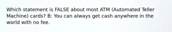 Which statement is FALSE about most ATM (Automated Teller Machine) cards? B: You can always get cash anywhere in the world with no fee.