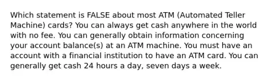 Which statement is FALSE about most ATM (Automated Teller Machine) cards? You can always get cash anywhere in the world with no fee. You can generally obtain information concerning your account balance(s) at an ATM machine. You must have an account with a financial institution to have an ATM card. You can generally get cash 24 hours a day, seven days a week.