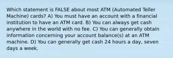 Which statement is FALSE about most ATM (Automated Teller Machine) cards? A) You must have an account with a financial institution to have an ATM card. B) You can always get cash anywhere in the world with no fee. C) You can generally obtain information concerning your account balance(s) at an ATM machine. D) You can generally get cash 24 hours a day, seven days a week.