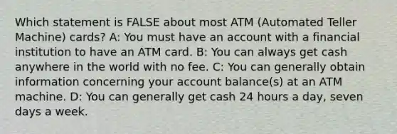 Which statement is FALSE about most ATM (Automated Teller Machine) cards? A: You must have an account with a financial institution to have an ATM card. B: You can always get cash anywhere in the world with no fee. C: You can generally obtain information concerning your account balance(s) at an ATM machine. D: You can generally get cash 24 hours a day, seven days a week.