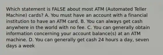 Which statement is FALSE about most ATM (Automated Teller Machine) cards? A. You must have an account with a financial institution to have an ATM card. B. You can always get cash anywhere in the world with no fee. C. You can generally obtain information concerning your account balance(s) at an ATM machine. D. You can generally get cash 24 hours a day, seven days a week