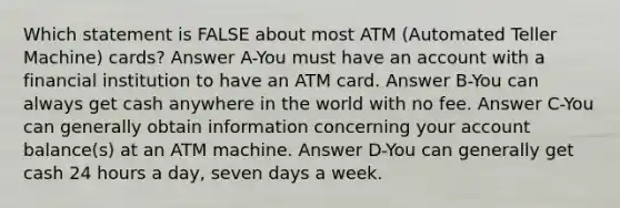 Which statement is FALSE about most ATM (Automated Teller Machine) cards? Answer A-You must have an account with a financial institution to have an ATM card. Answer B-You can always get cash anywhere in the world with no fee. Answer C-You can generally obtain information concerning your account balance(s) at an ATM machine. Answer D-You can generally get cash 24 hours a day, seven days a week.