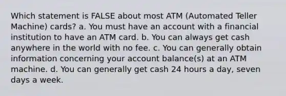 Which statement is FALSE about most ATM (Automated Teller Machine) cards? a. You must have an account with a financial institution to have an ATM card. b. You can always get cash anywhere in the world with no fee. c. You can generally obtain information concerning your account balance(s) at an ATM machine. d. You can generally get cash 24 hours a day, seven days a week.