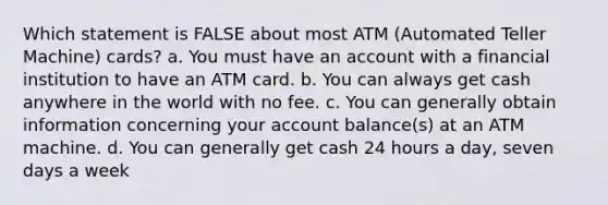 Which statement is FALSE about most ATM (Automated Teller Machine) cards? a. You must have an account with a financial institution to have an ATM card. b. You can always get cash anywhere in the world with no fee. c. You can generally obtain information concerning your account balance(s) at an ATM machine. d. You can generally get cash 24 hours a day, seven days a week