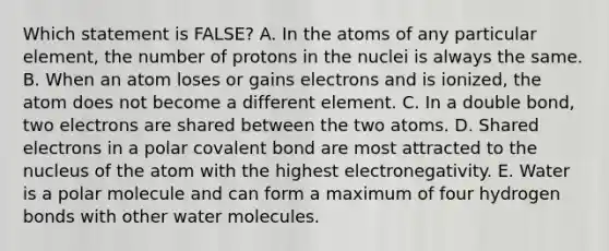 Which statement is FALSE? A. In the atoms of any particular element, the number of protons in the nuclei is always the same. B. When an atom loses or gains electrons and is ionized, the atom does not become a different element. C. In a double bond, two electrons are shared between the two atoms. D. Shared electrons in a polar covalent bond are most attracted to the nucleus of the atom with the highest electronegativity. E. Water is a polar molecule and can form a maximum of four hydrogen bonds with other water molecules.