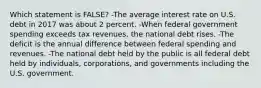 Which statement is FALSE? -The average interest rate on U.S. debt in 2017 was about 2 percent. -When federal government spending exceeds tax revenues, the national debt rises. -The deficit is the annual difference between federal spending and revenues. -The national debt held by the public is all federal debt held by individuals, corporations, and governments including the U.S. government.