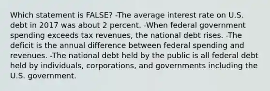 Which statement is FALSE? -The average interest rate on U.S. debt in 2017 was about 2 percent. -When federal government spending exceeds tax revenues, the national debt rises. -The deficit is the annual difference between federal spending and revenues. -The national debt held by the public is all federal debt held by individuals, corporations, and governments including the U.S. government.