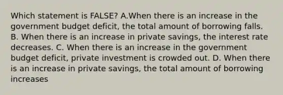 Which statement is FALSE? A.When there is an increase in the government budget deficit, the total amount of borrowing falls. B. When there is an increase in private savings, the interest rate decreases. C. When there is an increase in the government budget deficit, private investment is crowded out. D. When there is an increase in private savings, the total amount of borrowing increases