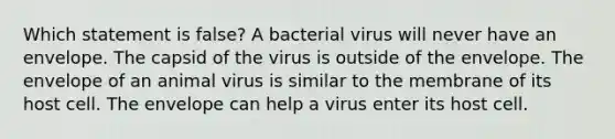 Which statement is false? A bacterial virus will never have an envelope. The capsid of the virus is outside of the envelope. The envelope of an animal virus is similar to the membrane of its host cell. The envelope can help a virus enter its host cell.