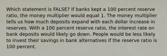 Which statement is FALSE? If banks kept a 100 percent reserve ratio, the money multiplier would equal 1. The money multiplier tells us how much deposits expand with each dollar increase in reserves. With a 100 percent reserve ratio, the interest rate on bank deposits would likely go down. People would be less likely to invest their savings in bank alternatives if the reserve ratio is 100 percent.