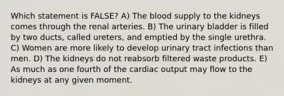 Which statement is FALSE? A) The blood supply to the kidneys comes through the renal arteries. B) The urinary bladder is filled by two ducts, called ureters, and emptied by the single urethra. C) Women are more likely to develop urinary tract infections than men. D) The kidneys do not reabsorb filtered waste products. E) As much as one fourth of the cardiac output may flow to the kidneys at any given moment.