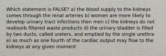 Which statement is FALSE? a) the blood supply to the kidneys comes through the renal arteries b) women are more likely to develop urinary tract infections then men c) the kidneys do not reabsorb filtered waste products d) the urinary bladder is filled by two ducts, called ureters, and emptied by the single urethra e) as much as one fourth of the cardiac output may flow to the kidneys at any given moment