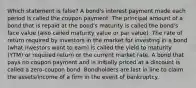 Which statement is false? A bond's interest payment made each period is called the coupon payment. The principal amount of a bond that is repaid at the bond's maturity is called the bond's face value (also called maturity value or par value). The rate of return required by investors in the market for investing in a bond (what investors want to earn) is called the yield to maturity (YTM) or required return or the current market rate. A bond that pays no coupon payment and is initially priced at a discount is called a zero-coupon bond. Bondholders are last in line to claim the assets/income of a firm in the event of bankruptcy.