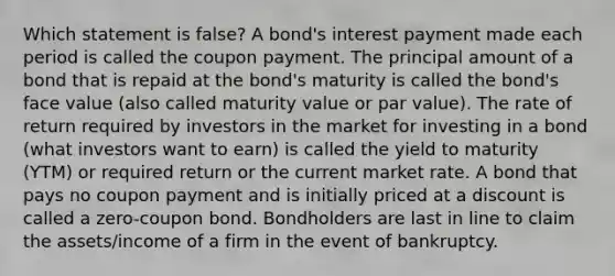 Which statement is false? A bond's interest payment made each period is called the coupon payment. The principal amount of a bond that is repaid at the bond's maturity is called the bond's face value (also called maturity value or par value). The rate of return required by investors in the market for investing in a bond (what investors want to earn) is called the yield to maturity (YTM) or required return or the current market rate. A bond that pays no coupon payment and is initially priced at a discount is called a zero-coupon bond. Bondholders are last in line to claim the assets/income of a firm in the event of bankruptcy.