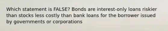 Which statement is FALSE? Bonds are interest-only loans riskier than stocks less costly than bank loans for the borrower issued by governments or corporations