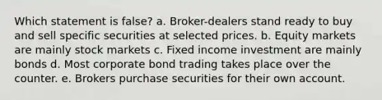 Which statement is false? a. Broker-dealers stand ready to buy and sell specific securities at selected prices. b. Equity markets are mainly stock markets c. Fixed income investment are mainly bonds d. Most corporate bond trading takes place over the counter. e. Brokers purchase securities for their own account.