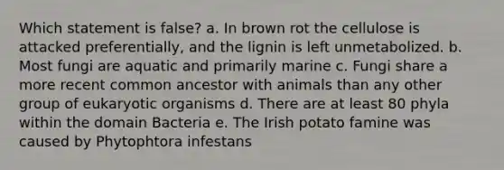 Which statement is false? a. In brown rot the cellulose is attacked preferentially, and the lignin is left unmetabolized. b. Most fungi are aquatic and primarily marine c. Fungi share a more recent common ancestor with animals than any other group of eukaryotic organisms d. There are at least 80 phyla within the domain Bacteria e. The Irish potato famine was caused by Phytophtora infestans