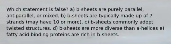 Which statement is false? a) b-sheets are purely parallel, antiparallel, or mixed. b) b-sheets are typically made up of 7 strands (may have 10 or more). c) b-sheets commonly adopt twisted structures. d) b-sheets are more diverse than a-helices e) fatty acid binding proteins are rich in b-sheets.